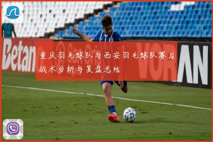 重庆羽毛球队与西安羽毛球队赛后战术分析与复盘总结