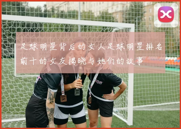 足球明星背后的女人足球明星排名前十的女友揭晓与她们的故事